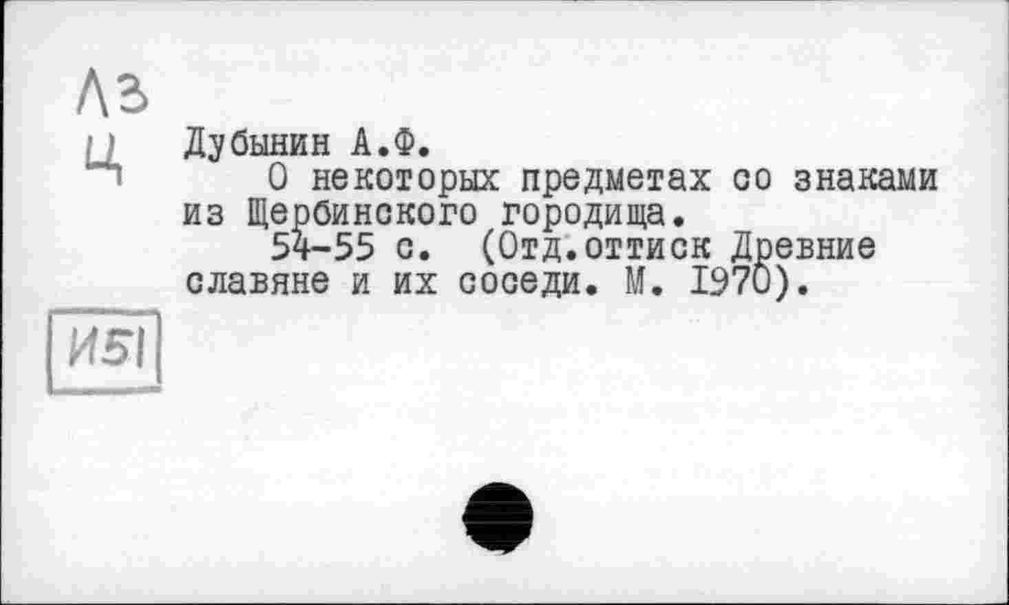 ﻿Ц Дубинин А.Ф.
О некоторых предметах со знаками из Щербинского городища.
54-55 с. (Отд.оттиск Древние славяне и их соседи. М. 1970).
И5І